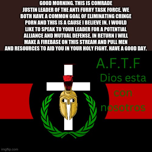 Read this. | GOOD MORNING. THIS IS COMRADE JUSTIN LEADER OF THE ANTI FURRY TASK FORCE. WE BOTH HAVE A COMMON GOAL OF ELIMINATING CRINGE P0RN AND THIS IS A CAUSE I BELIEVE IN. I WOULD LIKE TO SPEAK TO YOUR LEADER FOR A POTENTIAL ALLIANCE AND MUTUAL DEFENSE. IN RETURN I WILL MAKE A FIREBASE ON THIS STREAM AND PULL MEN AND RESOURCES TO AID YOU IN YOUR HOLY FIGHT. HAVE A GOOD DAY. | image tagged in aftf normal,aftf alliance | made w/ Imgflip meme maker