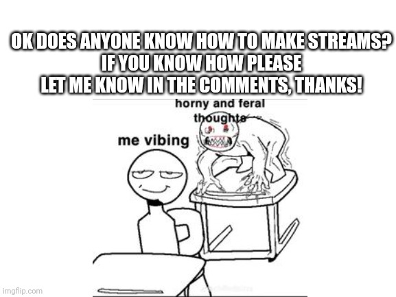 Lmao help me | OK DOES ANYONE KNOW HOW TO MAKE STREAMS?
IF YOU KNOW HOW PLEASE LET ME KNOW IN THE COMMENTS, THANKS! | image tagged in help me | made w/ Imgflip meme maker