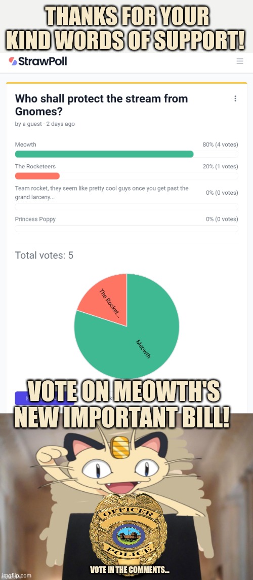 Vote early. Vote often! | THANKS FOR YOUR KIND WORDS OF SUPPORT! VOTE ON MEOWTH'S NEW IMPORTANT BILL! VOTE IN THE COMMENTS... | image tagged in meowth party,vote,on meowths,new,bill | made w/ Imgflip meme maker