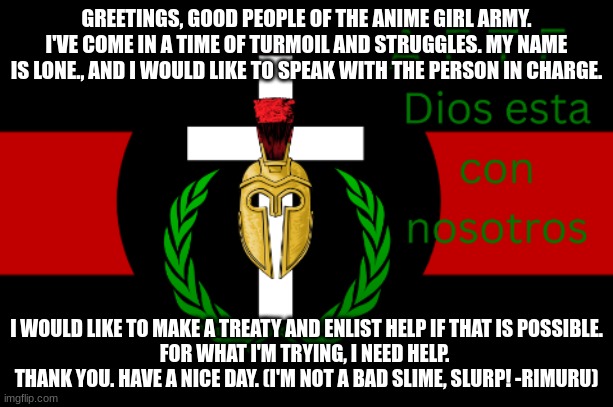 GREETINGS, GOOD PEOPLE OF THE ANIME GIRL ARMY.
I'VE COME IN A TIME OF TURMOIL AND STRUGGLES. MY NAME IS LONE., AND I WOULD LIKE TO SPEAK WITH THE PERSON IN CHARGE. I WOULD LIKE TO MAKE A TREATY AND ENLIST HELP IF THAT IS POSSIBLE.
FOR WHAT I'M TRYING, I NEED HELP. 
THANK YOU. HAVE A NICE DAY. (I'M NOT A BAD SLIME, SLURP! -RIMURU) | made w/ Imgflip meme maker