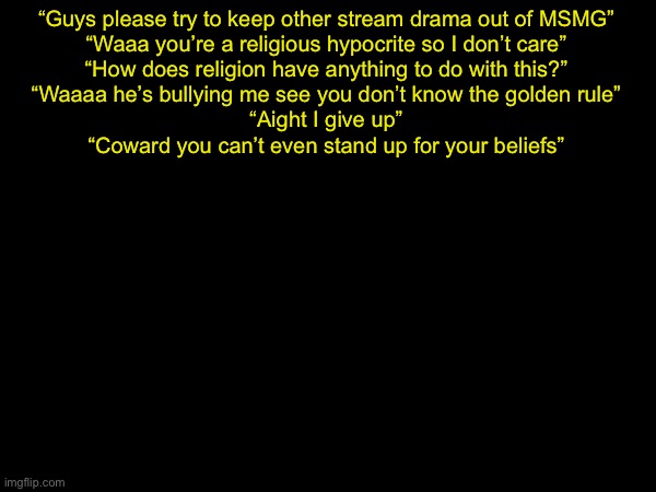 drizzy text temp | “Guys please try to keep other stream drama out of MSMG”
“Waaa you’re a religious hypocrite so I don’t care”
“How does religion have anything to do with this?”
“Waaaa he’s bullying me see you don’t know the golden rule”
“Aight I give up”
“Coward you can’t even stand up for your beliefs” | image tagged in drizzy text temp | made w/ Imgflip meme maker