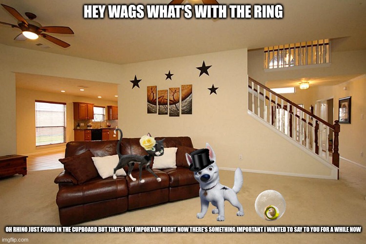 bolt's big moment part 4 | HEY WAGS WHAT'S WITH THE RING; OH RHINO JUST FOUND IN THE CUPBOARD BUT THAT'S NOT IMPORTANT RIGHT NOW THERE'S SOMETHING IMPORTANT I WANTED TO SAY TO YOU FOR A WHILE NOW | image tagged in living room ceiling fans,disney,dogs,cats,proposal,romance | made w/ Imgflip meme maker