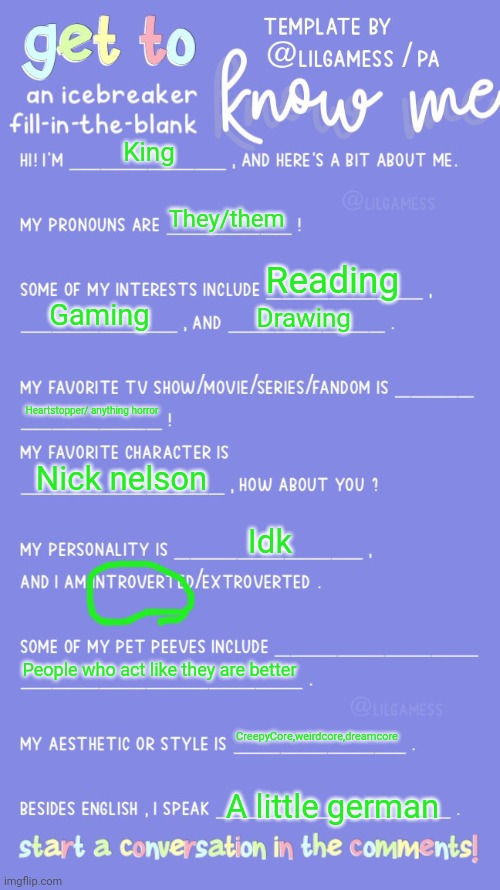 Get to know fill in the blank | King; They/them; Reading; Gaming; Drawing; Heartstopper/ anything horror; Nick nelson; Idk; People who act like they are better; CreepyCore,weirdcore,dreamcore; A little german | image tagged in get to know fill in the blank | made w/ Imgflip meme maker