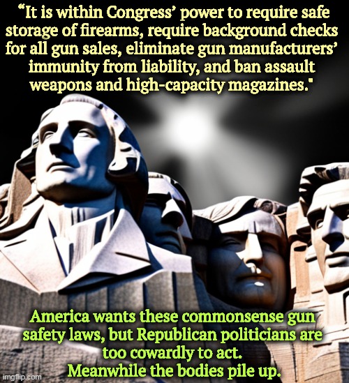 “It is within Congress’ power to require safe 
storage of firearms, require background checks 
for all gun sales, eliminate gun manufacturers’ 
immunity from liability, and ban assault 
weapons and high-capacity magazines."; America wants these commonsense gun 

safety laws, but Republican politicians are 
too cowardly to act. 
Meanwhile the bodies pile up. | image tagged in common sense,gun safety,republicans,cowards,nra | made w/ Imgflip meme maker
