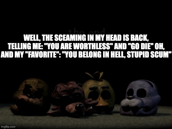 yay me | WELL, THE SCEAMING IN MY HEAD IS BACK, TELLING ME: "YOU ARE WORTHLESS" AND "GO DIE" OH, AND MY "FAVORITE": "YOU BELONG IN HELL, STUPID SCUM" | image tagged in fnaf 2 ending | made w/ Imgflip meme maker