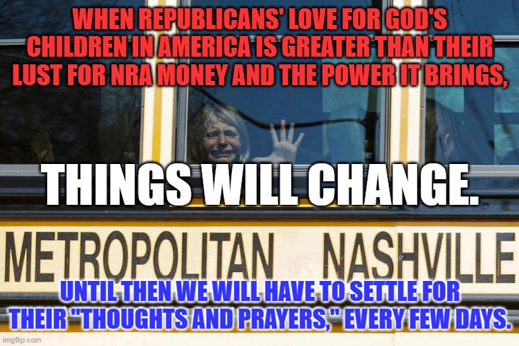 Self identified "Evangelical Republicans," worship guns, modern "false idols." | WHEN REPUBLICANS' LOVE FOR GOD'S CHILDREN IN AMERICA IS GREATER THAN THEIR LUST FOR NRA MONEY AND THE POWER IT BRINGS, THINGS WILL CHANGE. UNTIL THEN WE WILL HAVE TO SETTLE FOR THEIR "THOUGHTS AND PRAYERS," EVERY FEW DAYS. | image tagged in politics | made w/ Imgflip meme maker