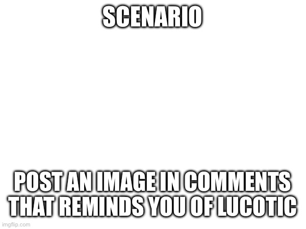 SCENARIO; POST AN IMAGE IN COMMENTS THAT REMINDS YOU OF LUCOTIC | made w/ Imgflip meme maker