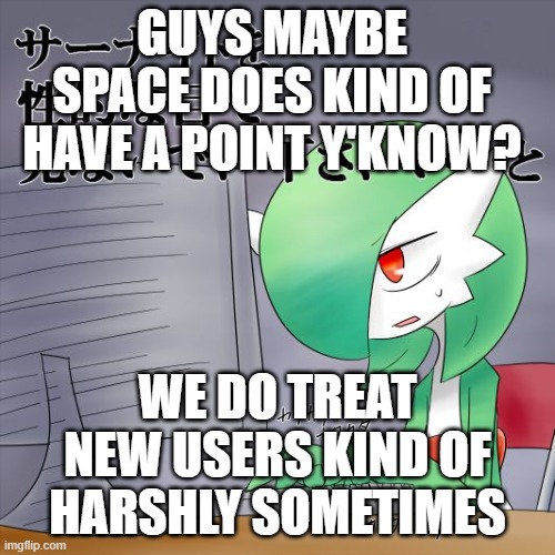 Just sayin | GUYS MAYBE SPACE DOES KIND OF HAVE A POINT Y'KNOW? WE DO TREAT NEW USERS KIND OF HARSHLY SOMETIMES | image tagged in gardevoir computer | made w/ Imgflip meme maker