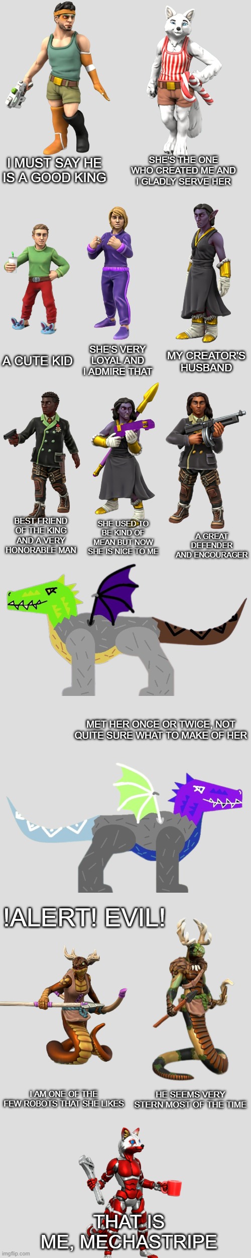 I made Mechastripe transparent | SHE'S THE ONE WHO CREATED ME AND I GLADLY SERVE HER; I MUST SAY HE IS A GOOD KING; A CUTE KID; SHE'S VERY LOYAL AND I ADMIRE THAT; MY CREATOR'S HUSBAND; BEST FRIEND OF THE KING AND A VERY HONORABLE MAN; SHE USED TO BE KIND OF MEAN BUT NOW SHE IS NICE TO ME; A GREAT DEFENDER AND ENCOURAGER; MET HER ONCE OR TWICE, NOT QUITE SURE WHAT TO MAKE OF HER; !ALERT! EVIL! I AM ONE OF THE FEW ROBOTS THAT SHE LIKES; HE SEEMS VERY STERN MOST OF THE TIME; THAT IS ME, MECHASTRIPE | image tagged in darthtricera ocs list | made w/ Imgflip meme maker