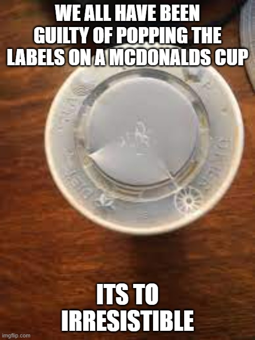 WE ALL HAVE BEEN GUILTY OF POPPING THE LABELS ON A MCDONALDS CUP; ITS TO IRRESISTIBLE | image tagged in relatable,relatable memes | made w/ Imgflip meme maker