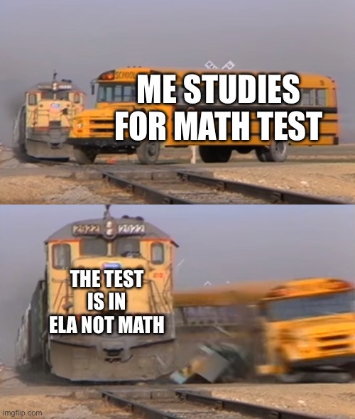 A train hitting a school bus | ME STUDIES FOR MATH TEST; THE TEST IS IN ELA NOT MATH | image tagged in a train hitting a school bus | made w/ Imgflip meme maker