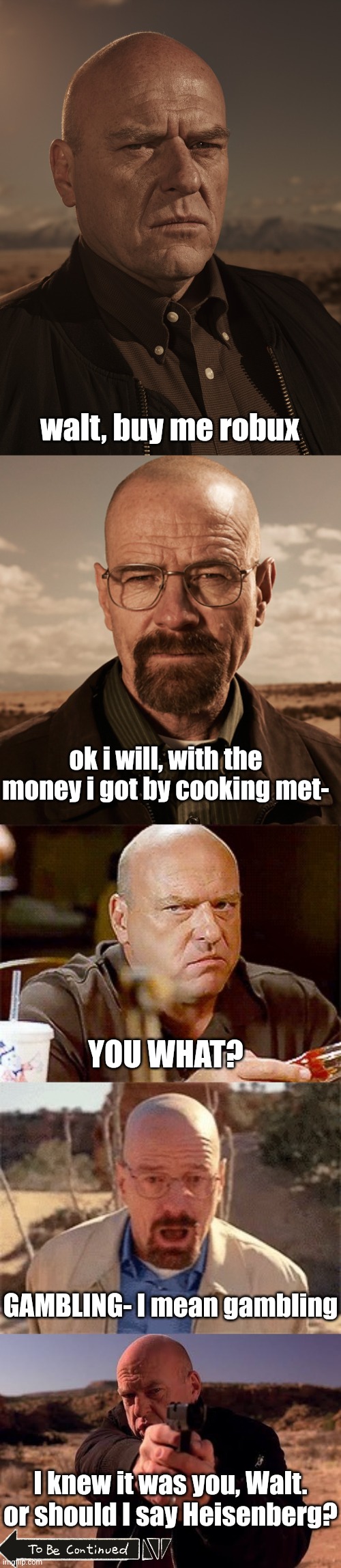 part 2 comeing suun | walt, buy me robux; ok i will, with the money i got by cooking met-; YOU WHAT? GAMBLING- I mean gambling; I knew it was you, Walt. or should I say Heisenberg? | image tagged in hank schrader - breaking bad - dean norris,walter white,hank schrader glare breaking bad | made w/ Imgflip meme maker