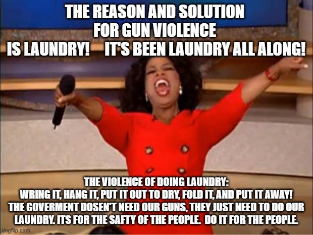 Violent Laundry | THE REASON AND SOLUTION 
FOR GUN VIOLENCE 
IS LAUNDRY!     IT'S BEEN LAUNDRY ALL ALONG! THE VIOLENCE OF DOING LAUNDRY: 
WRING IT, HANG IT, PUT IT OUT TO DRY, FOLD IT, AND PUT IT AWAY!
THE GOVERMENT DOSEN'T NEED OUR GUNS, THEY JUST NEED TO DO OUR LAUNDRY. ITS FOR THE SAFTY OF THE PEOPLE.  DO IT FOR THE PEOPLE. | image tagged in memes,oprah you get a | made w/ Imgflip meme maker