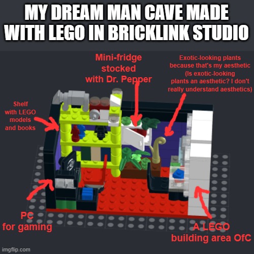 This is more or less what I'd want my man cave to look like | MY DREAM MAN CAVE MADE WITH LEGO IN BRICKLINK STUDIO; Mini-fridge stocked with Dr. Pepper; Exotic-looking plants because that's my aesthetic
(Is exotic-looking plants an aesthetic? I don't really understand aesthetics); Shelf with LEGO models and books; PC for gaming; A LEGO building area OfC | image tagged in man cave,lego | made w/ Imgflip meme maker