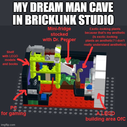 My ideal man cave in LEGO | MY DREAM MAN CAVE IN BRICKLINK STUDIO; Mini-fridge stocked with Dr. Pepper; Exotic-looking plants because that's my aesthetic
(Is exotic-looking plants an aesthetic? I don't really understand aesthetics); Shelf with LEGO models and books; PC for gaming; A LEGO building area OfC | made w/ Imgflip meme maker