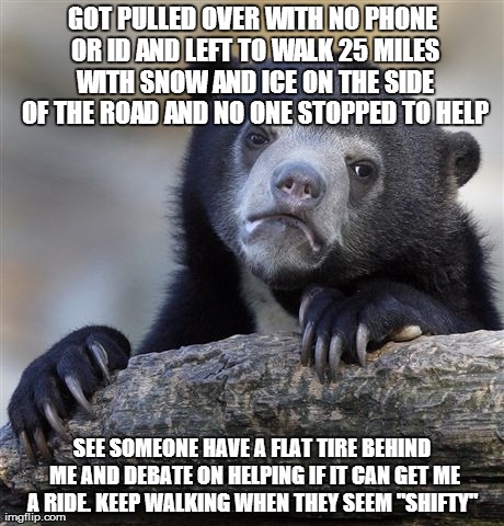Confession Bear | GOT PULLED OVER WITH NO PHONE OR ID AND LEFT TO WALK 25 MILES WITH SNOW AND ICE ON THE SIDE OF THE ROAD AND NO ONE STOPPED TO HELP SEE SOMEO | image tagged in memes,confession bear | made w/ Imgflip meme maker