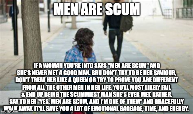 How to respond to women who say men are scum | MEN ARE SCUM; IF A WOMAN YOU'RE INTO SAYS "MEN ARE SCUM" AND SHE'S NEVER MET A GOOD MAN. BRU DON'T TRY TO BE HER SAVIOUR, DON'T TREAT HER LIKE A QUEEN OR TRY TO PROVE YOU ARE DIFFERENT FROM ALL THE OTHER MEN IN HER LIFE. YOU'LL MOST LIKELY FAIL & END UP BEING THE SCUMMIEST MAN SHE'S EVER MET. RATHER, SAY TO HER "YES, MEN ARE SCUM, AND I'M ONE OF THEM" AND GRACEFULLY WALK AWAY. IT'LL SAVE YOU A LOT OF EMOTIONAL BAGGAGE, TIME, AND ENERGY. | image tagged in man walking away | made w/ Imgflip meme maker