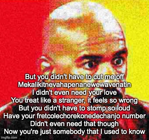 Steve Harvey Shocked | But you didn't have to cut me off

Mekalikitnevahapenanewewavenatin
I didn't even need your love
You treat like a stranger, it feels so wrong
But you didn't have to stomp so loud
Have your fretcolechorekonedechanjo number
Didn't even need that though
Now you're just somebody that I used to know | image tagged in steve harvey shocked | made w/ Imgflip meme maker