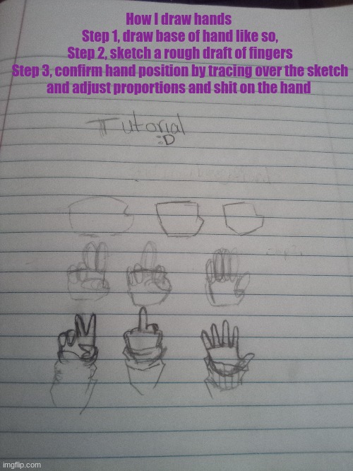 hands | How I draw hands 
Step 1, draw base of hand like so,
Step 2, sketch a rough draft of fingers
Step 3, confirm hand position by tracing over the sketch and adjust proportions and shit on the hand | image tagged in idk | made w/ Imgflip meme maker