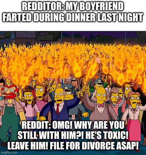 angry mob | REDDITOR: MY BOYFRIEND FARTED DURING DINNER LAST NIGHT; REDDIT: OMG! WHY ARE YOU STILL WITH HIM?! HE'S TOXIC! LEAVE HIM! FILE FOR DIVORCE ASAP! | image tagged in angry mob,memes | made w/ Imgflip meme maker