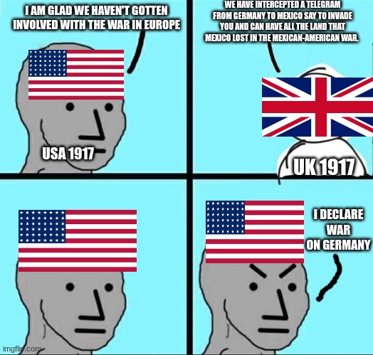 NPC Meme | WE HAVE INTERCEPTED A TELEGRAM FROM GERMANY TO MEXICO SAY TO INVADE YOU AND CAN HAVE ALL THE LAND THAT MEXICO LOST IN THE MEXICAN-AMERICAN WAR. I AM GLAD WE HAVEN'T GOTTEN INVOLVED WITH THE WAR IN EUROPE; USA 1917; UK 1917; I DECLARE WAR ON GERMANY | image tagged in npc meme | made w/ Imgflip meme maker