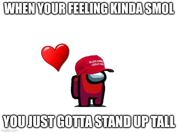 You guys need this :sob: | WHEN YOUR FEELING KINDA SMOL; YOU JUST GOTTA STAND UP TALL | image tagged in fun,hi,love yall | made w/ Imgflip meme maker