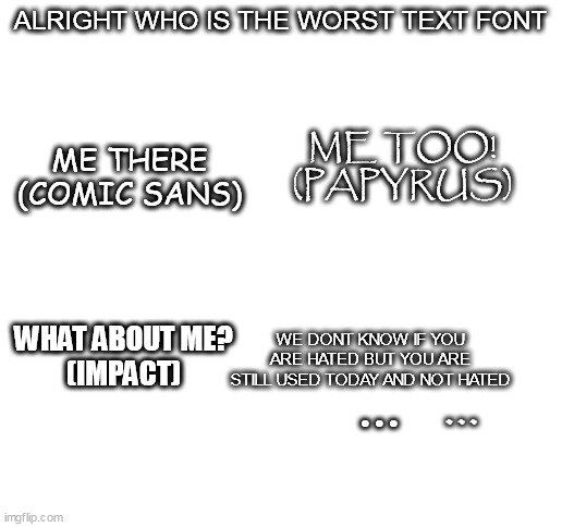 a comic about fonts that you hate the most lol | ALRIGHT WHO IS THE WORST TEXT FONT; ME THERE
(COMIC SANS); ME TOO!
(PAPYRUS); WHAT ABOUT ME?
(IMPACT); WE DONT KNOW IF YOU ARE HATED BUT YOU ARE STILL USED TODAY AND NOT HATED; ... ... | image tagged in comics,fonts | made w/ Imgflip meme maker