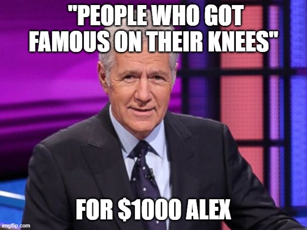 Shouldn't be too hard to figure this one out. LOL | "PEOPLE WHO GOT FAMOUS ON THEIR KNEES"; FOR $1000 ALEX | image tagged in alex trebek,jeopardy,famous,liberals,knee | made w/ Imgflip meme maker