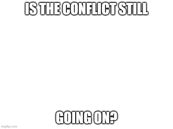 IS THE CONFLICT STILL; GOING ON? | image tagged in e | made w/ Imgflip meme maker