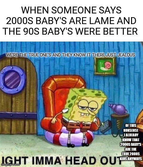 Imma head out of this greedy millennial bullshit | WHEN SOMEONE SAYS 2000S BABY'S ARE LAME AND THE 90S BABY'S WERE BETTER; WE'RE THE TRUE ONE'S AND THEY KNOW IT THERE JUST JEALOUS; OF THIS NONSENSE  I ALREADY KNOW THAT 2000S BABY'S ARE THE TRUE 2000S KIDS ANYWAYS | image tagged in memes,spongebob ight imma head out,funny memes | made w/ Imgflip meme maker