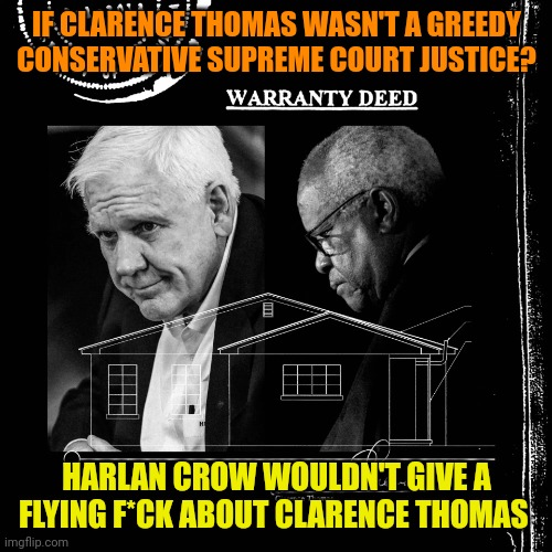 Harlan Crow bought property from Clarence Thomas - undisclosed | IF CLARENCE THOMAS WASN'T A GREEDY CONSERVATIVE SUPREME COURT JUSTICE? HARLAN CROW WOULDN'T GIVE A FLYING F*CK ABOUT CLARENCE THOMAS | image tagged in harlan crow bought property from clarence thomas - undisclosed | made w/ Imgflip meme maker