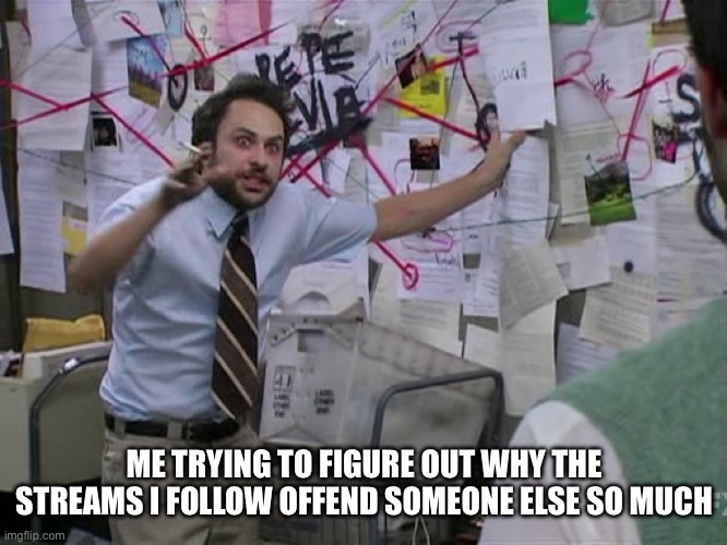 Offended By Streams | ME TRYING TO FIGURE OUT WHY THE STREAMS I FOLLOW OFFEND SOMEONE ELSE SO MUCH | image tagged in charlie conspiracy always sunny in philidelphia,streams,offended,why,follow | made w/ Imgflip meme maker