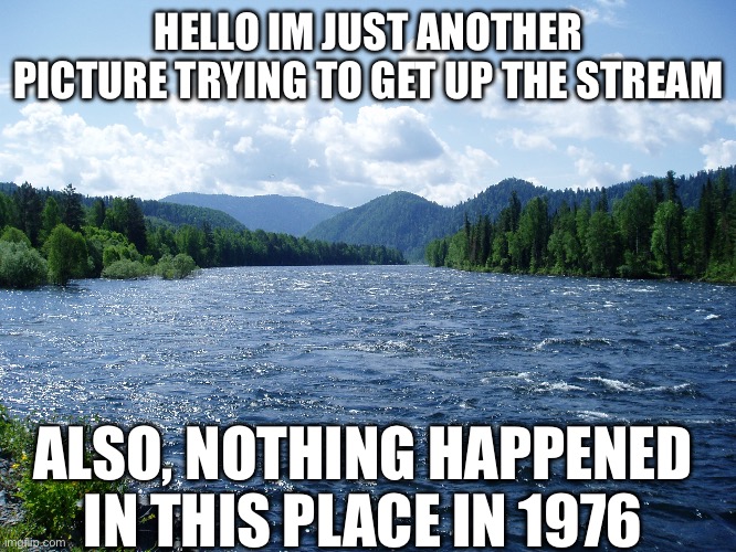 Just Another Picture that’s innocent | HELLO IM JUST ANOTHER PICTURE TRYING TO GET UP THE STREAM; ALSO, NOTHING HAPPENED IN THIS PLACE IN 1976 | image tagged in river,fun | made w/ Imgflip meme maker