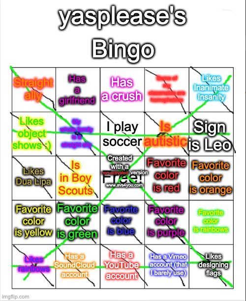 bingo card (i'm a straight ally) | Bingo; yasplease's; Has a crush; Has a girlfriend; Likes Inanimate Insanity; Straight ally; Some of my classmates are homophobics; I play soccer; Likes object shows :); Sign is Leo; Is autistic; My whole family is a straight ally; Favorite color is red; Created with a; Favorite color is orange; Likes Dua Lipa; Is in Boy Scouts; non-activated; version; www.avs4you.com; Favorite color is yellow; Favorite color is green; Favorite color is blue; Favorite color is rainbows; Favorite color is purple; Has a SoundCloud account; Likes designing flags; Likes rainbows; Has a YouTube account; Has a Vimeo account (that I barely use) | image tagged in lgbtq,lgbt | made w/ Imgflip meme maker