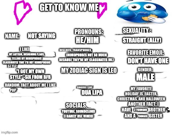 GET TO KNOW ME :) (OG by S0nikogutxsz) | NOT SAYING; STRAIGHT (ALLY); HE/HIM; MY AUTISM, DESIGNING FLAGS, TELLING MY HOMOPHOBIC CLASSMATES THAT I'M NOT HOMOPHOBIC; (HOMOPHOBES NOT SO MUCH BECAUSE THEY'RE MY CLASSMATES IRL); DON'T HAVE ONE; "I GOT MY OWN STYLE" -SIX FROM BFB; MALE; DUA LIPA; 2 YOUNGER; YOUTUBE, SOUNDCLOUD (I BARELY USE VIMEO); YOUNGER | image tagged in lgbtq,lgbt | made w/ Imgflip meme maker