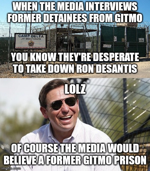 Yeah they are desperate. | WHEN THE MEDIA INTERVIEWS FORMER DETAINEES FROM GITMO; YOU KNOW THEY'RE DESPERATE TO TAKE DOWN RON DESANTIS; LOLZ; OF COURSE THE MEDIA WOULD BELIEVE A FORMER GITMO PRISON | image tagged in gitmo,ron desantis,msm lies,mainstream media,democrats | made w/ Imgflip meme maker
