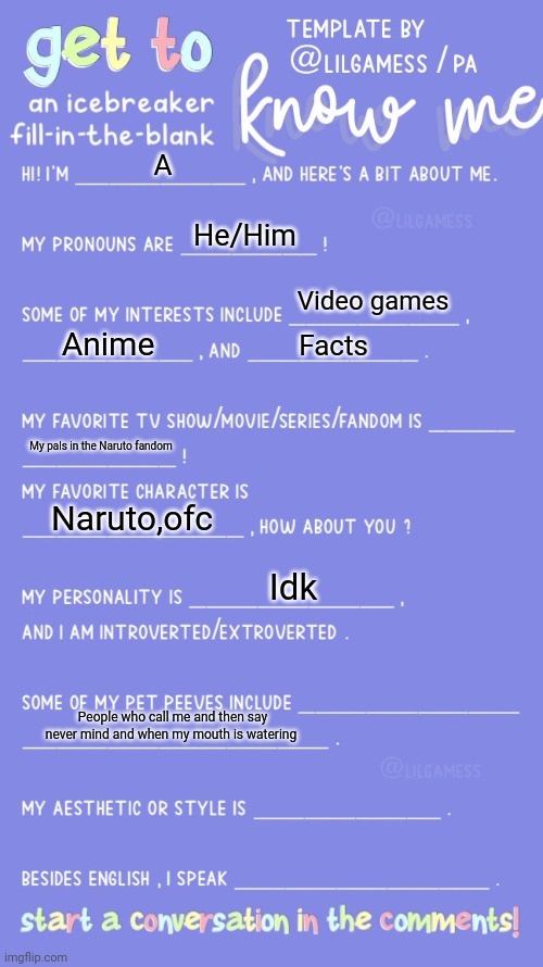 Get to know fill in the blank | A; He/Him; Video games; Anime; Facts; My pals in the Naruto fandom; Naruto,ofc; Idk; People who call me and then say never mind and when my mouth is watering | image tagged in get to know fill in the blank | made w/ Imgflip meme maker