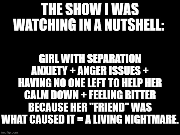 And I'm not saying the name. | THE SHOW I WAS WATCHING IN A NUTSHELL:; GIRL WITH SEPARATION ANXIETY + ANGER ISSUES + HAVING NO ONE LEFT TO HELP HER CALM DOWN + FEELING BITTER BECAUSE HER "FRIEND" WAS WHAT CAUSED IT = A LIVING NIGHTMARE. | made w/ Imgflip meme maker
