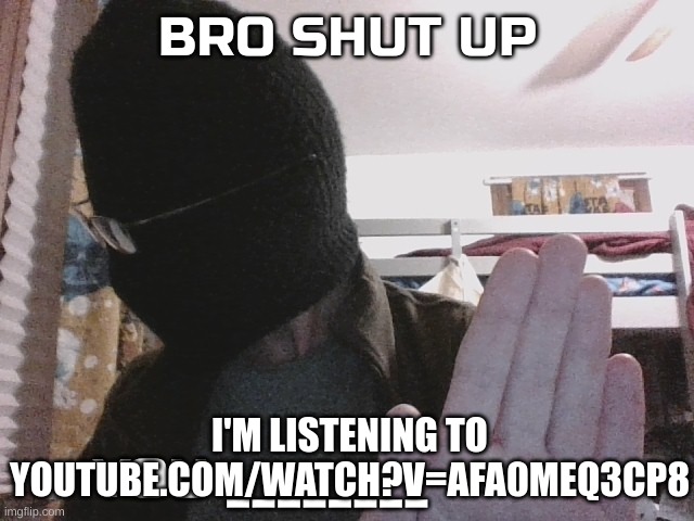 Bro shut up you x | I'M LISTENING TO YOUTUBE.COM/WATCH?V=AFA0MEQ3CP8 | image tagged in bro shut up you x | made w/ Imgflip meme maker
