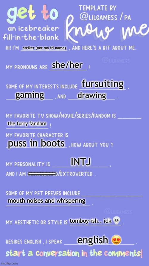 all about me. | striker (not my irl name); she/her; fursuiting; gaming; drawing; the furry fandom; puss in boots; INTJ; ———; mouth noises and whispering; tomboy-ish.. idk 💀; english 😍 | image tagged in get to know fill in the blank,information,memes about memeing | made w/ Imgflip meme maker