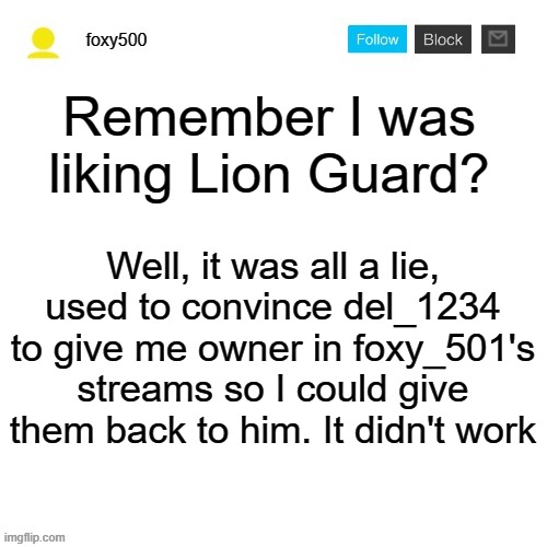 foxy500 announcement temp | Remember I was liking Lion Guard? Well, it was all a lie, used to convince del_1234 to give me owner in foxy_501's streams so I could give them back to him. It didn't work | image tagged in foxy500 announcement temp | made w/ Imgflip meme maker