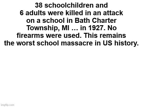 38 schoolchildren and 6 adults were killed in an attack on a school in Bath Charter Township, MI … in 1927. No firearms were used. This rema | made w/ Imgflip meme maker