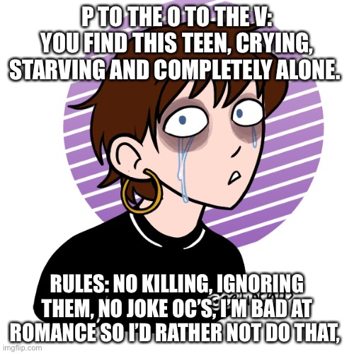 I make depressing shit | P TO THE O TO THE V: YOU FIND THIS TEEN, CRYING, STARVING AND COMPLETELY ALONE. RULES: NO KILLING, IGNORING THEM, NO JOKE OC’S, I’M BAD AT ROMANCE SO I’D RATHER NOT DO THAT, | image tagged in lol | made w/ Imgflip meme maker