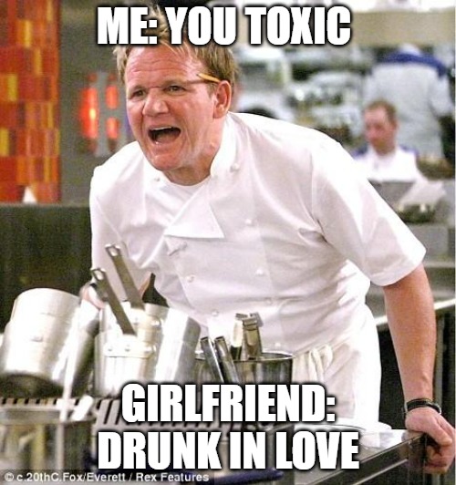 consequences | ME: YOU TOXIC; GIRLFRIEND: DRUNK IN LOVE | image tagged in memes,chef gordon ramsay | made w/ Imgflip meme maker