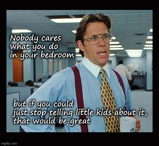 nobody cares what you do in your bedroom ... | Nobody cares
what you do 
in your bedroom; but if you could 
just stop telling little kids about it, 
that would be great | image tagged in that would be great,fetishism | made w/ Imgflip meme maker