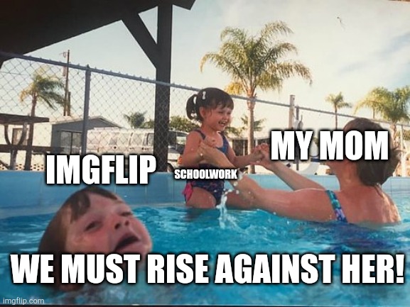 drowning kid in the pool | IMGFLIP; MY MOM; SCHOOLWORK; WE MUST RISE AGAINST HER! | image tagged in drowning kid in the pool | made w/ Imgflip meme maker