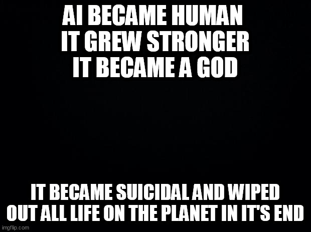 Black background | AI BECAME HUMAN 
IT GREW STRONGER IT BECAME A GOD; IT BECAME SUICIDAL AND WIPED OUT ALL LIFE ON THE PLANET IN IT'S END | image tagged in black background | made w/ Imgflip meme maker