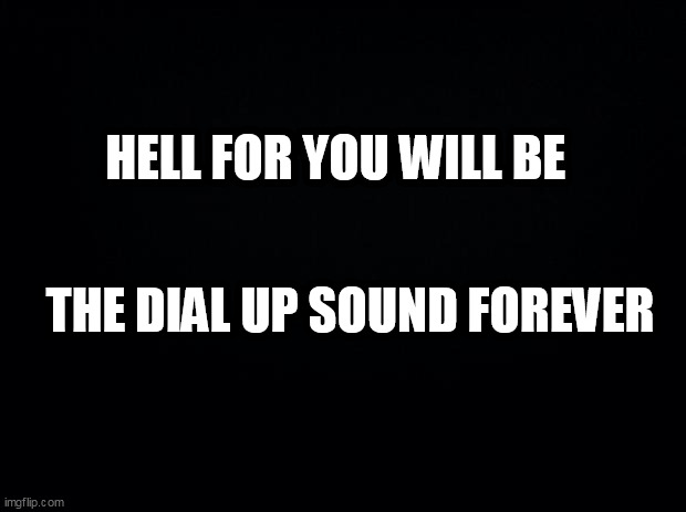 Black background | HELL FOR YOU WILL BE; THE DIAL UP SOUND FOREVER | image tagged in black background | made w/ Imgflip meme maker