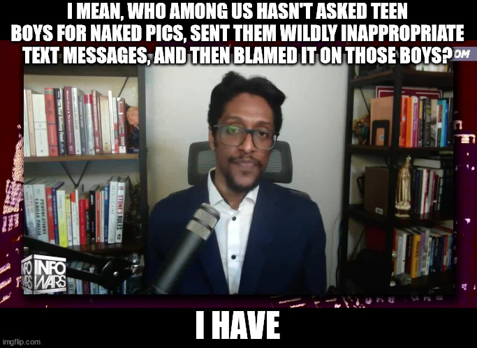 The Pedo calls are coming from inside their house | I MEAN, WHO AMONG US HASN'T ASKED TEEN BOYS FOR NAKED PICS, SENT THEM WILDLY INAPPROPRIATE TEXT MESSAGES, AND THEN BLAMED IT ON THOSE BOYS? I HAVE | image tagged in ali alexander infowars fascist conspiracy wingnut | made w/ Imgflip meme maker