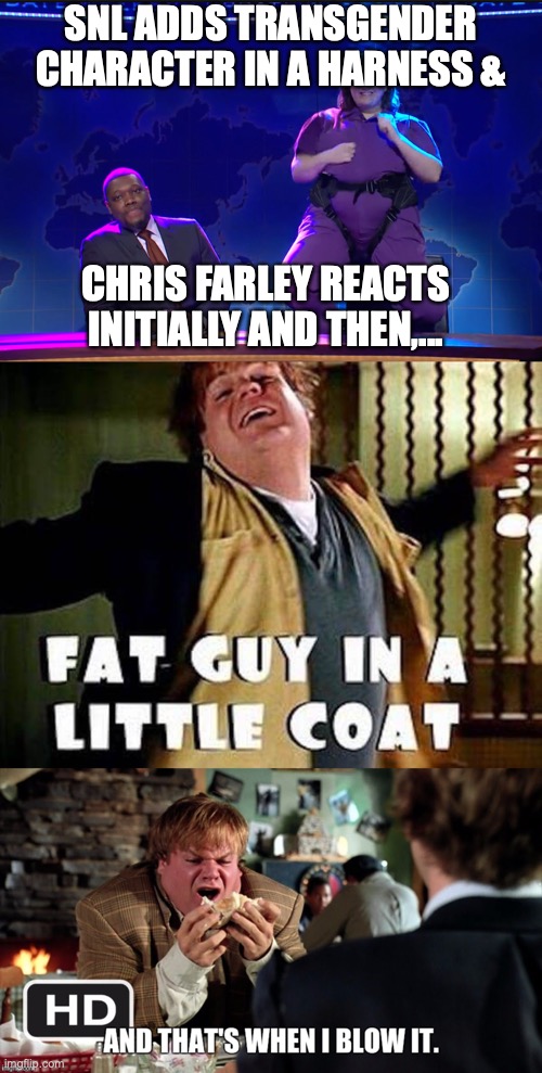 Chris Farley Reacts to SNL Trans | SNL ADDS TRANSGENDER CHARACTER IN A HARNESS &; CHRIS FARLEY REACTS INITIALLY AND THEN,... | image tagged in snl,chris farley,fat guy in a little coat,i blew it | made w/ Imgflip meme maker